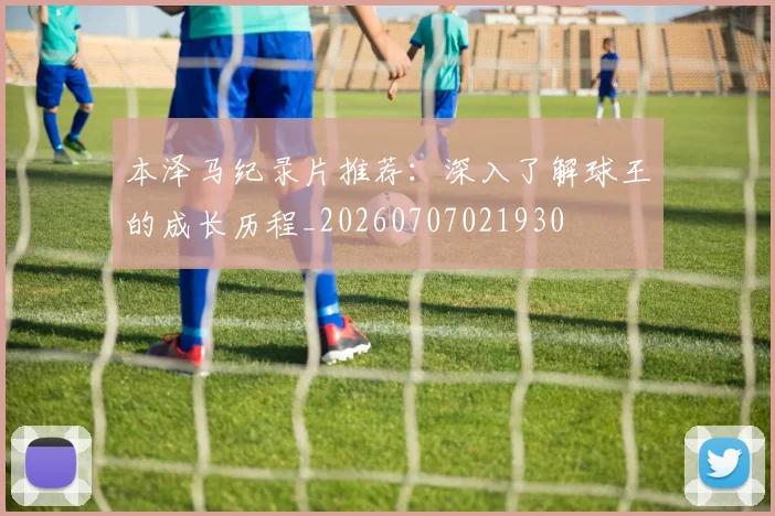 本泽马纪录片推荐：深入了解球王的成长历程_20260707021930