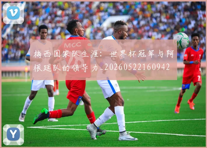 梅西国家队生涯：世界杯冠军与阿根廷队的领导力_20260522160942