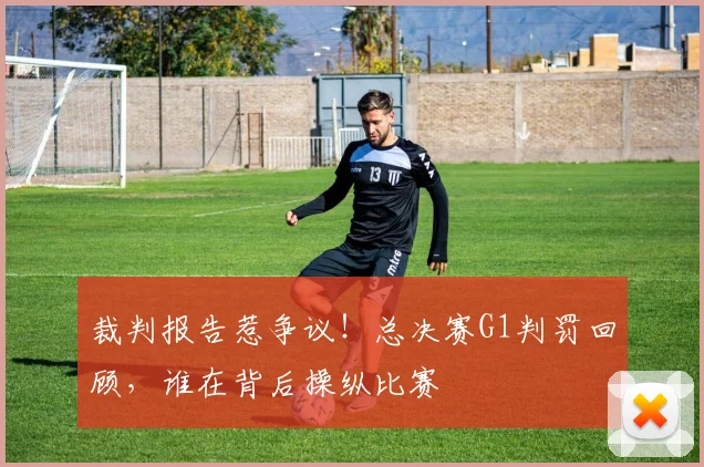 裁判报告惹争议！总决赛G1判罚回顾，谁在背后操纵比赛