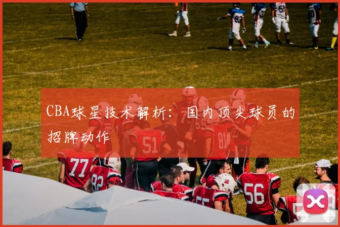 CBA球星技术解析：国内顶尖球员的招牌动作