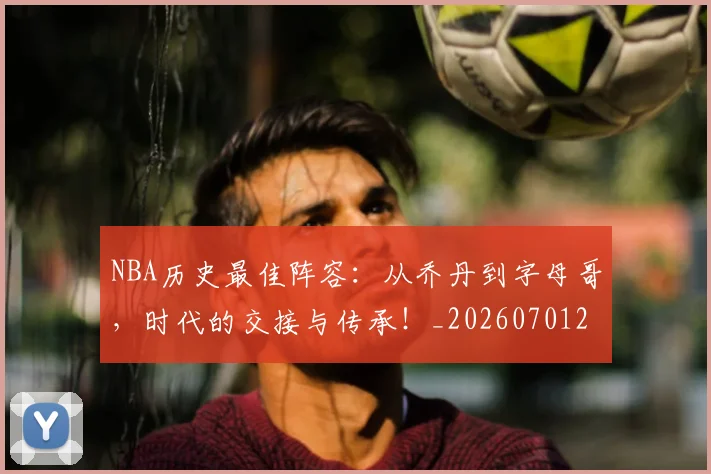 NBA历史最佳阵容：从乔丹到字母哥，时代的交接与传承！_20260701215456_20260714205843