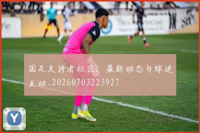 国足支持者社区:最新动态与球迷互动_20260703223927