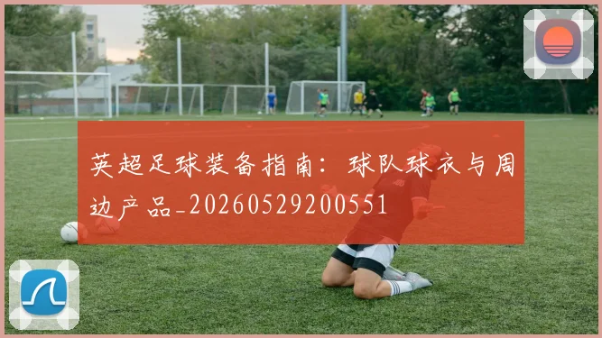 英超足球装备指南:球队球衣与周边产品_20260529200551