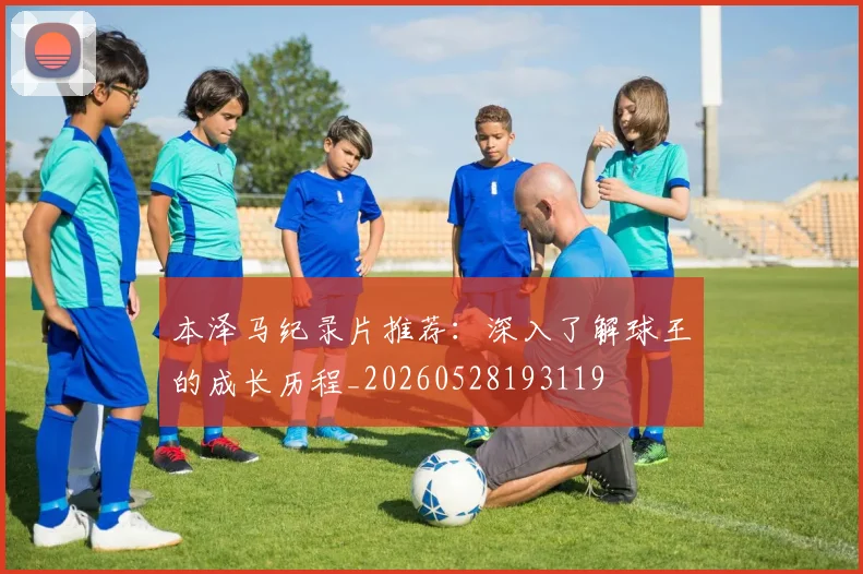 本泽马纪录片推荐:深入了解球王的成长历程_20260528193119