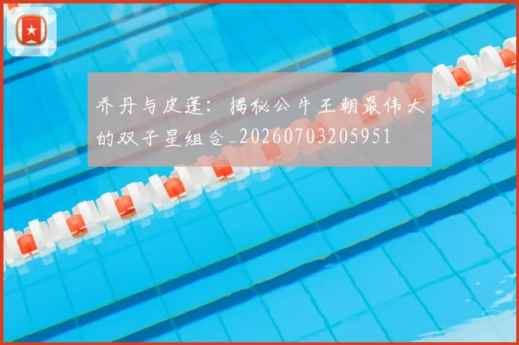 乔丹与皮蓬:揭秘公牛王朝最伟大的双子星组合_20260703205951