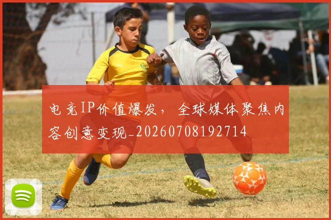 电竞IP价值爆发，全球媒体聚焦内容创意变现_20260708192714