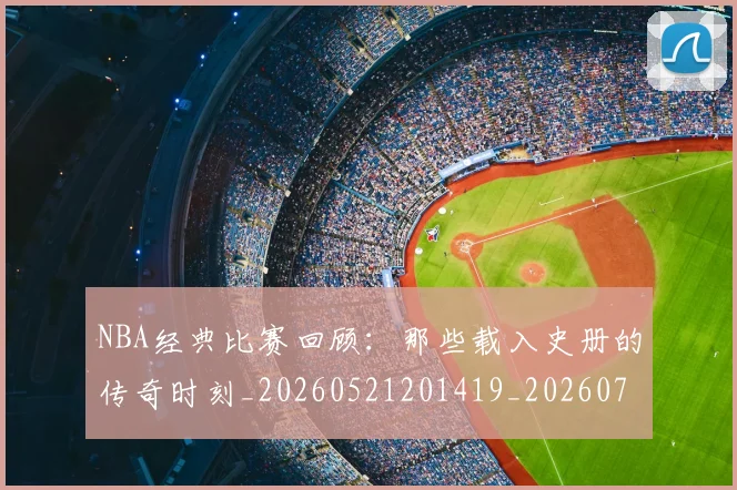 NBA经典比赛回顾：那些载入史册的传奇时刻_20260521201419_20260702171346