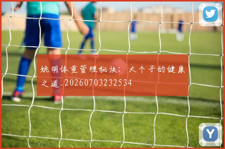 姚明体重管理秘诀：大个子的健康之道_20260703232534