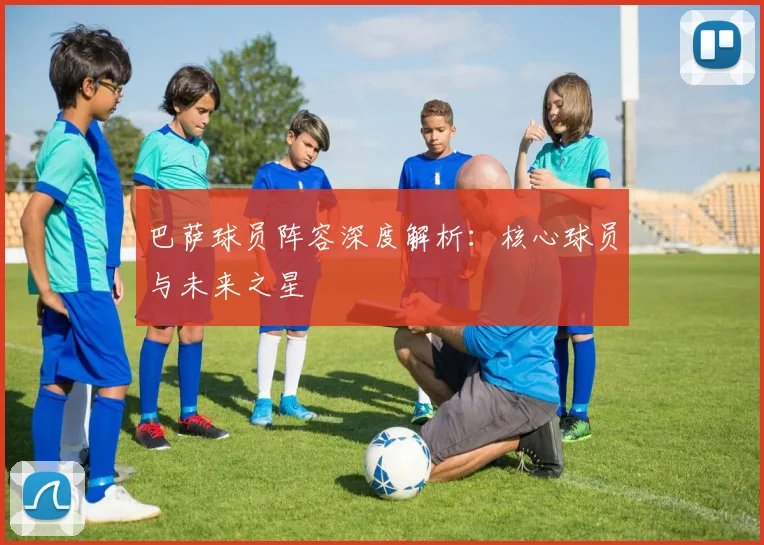 巴萨球员阵容深度解析:核心球员与未来之星