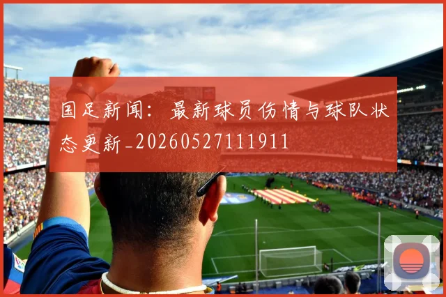 国足新闻：最新球员伤情与球队状态更新_20260527111911