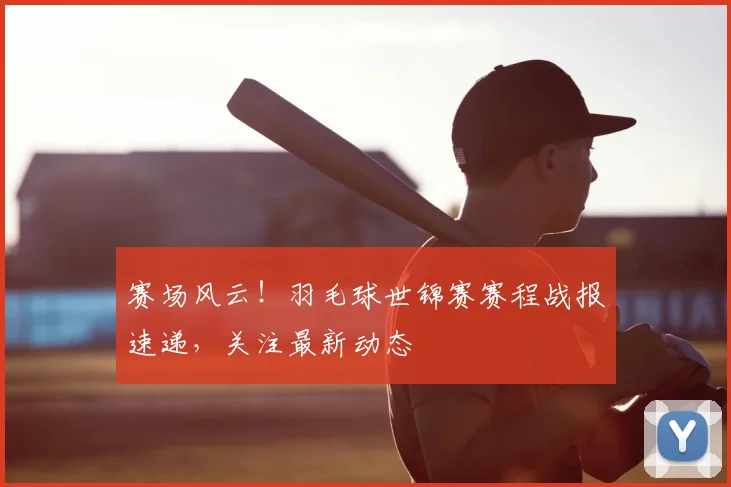 赛场风云!羽毛球世锦赛赛程战报速递,关注最新动态