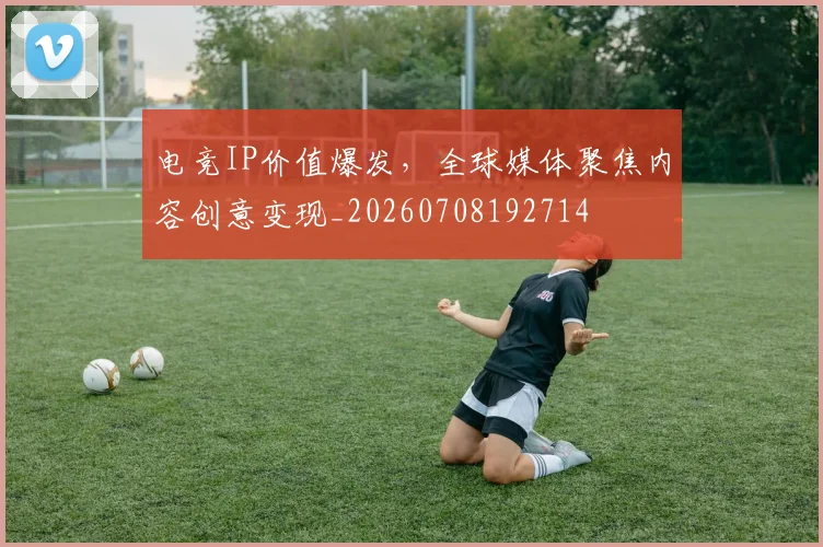 电竞IP价值爆发，全球媒体聚焦内容创意变现_20260708192714