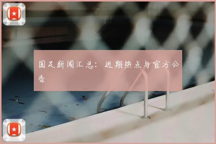 国足新闻汇总：近期热点与官方公告
