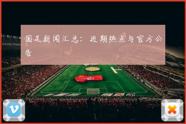 国足新闻汇总:近期热点与官方公告