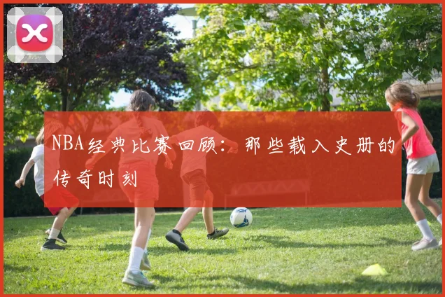 NBA经典比赛回顾:那些载入史册的传奇时刻