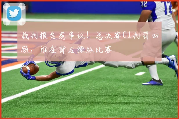 裁判报告惹争议!总决赛G1判罚回顾,谁在背后操纵比赛