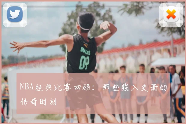NBA经典比赛回顾：那些载入史册的传奇时刻